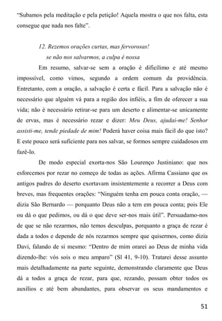 51
“Subamos pela meditação e pela petição! Aquela mostra o que nos falta, esta
consegue que nada nos falte”.
12. Rezemos orações curtas, mas fervorosas!
se não nos salvarmos, a culpa é nossa
Em resumo, salvar-se sem a oração é dificílimo e até mesmo
impossível, como vimos, segundo a ordem comum da providência.
Entretanto, com a oração, a salvação é certa e fácil. Para a salvação não é
necessário que alguém vá para a região dos infiéis, a fim de oferecer a sua
vida; não é necessário retirar-se para um deserto e alimentar-se unicamente
de ervas, mas é necessário rezar e dizer: Meu Deus, ajudai-me! Senhor
assisti-me, tende piedade de mim! Poderá haver coisa mais fácil do que isto?
E este pouco será suficiente para nos salvar, se formos sempre cuidadosos em
fazê-lo.
De modo especial exorta-nos São Lourenço Justiniano: que nos
esforcemos por rezar no começo de todas as ações. Afirma Cassiano que os
antigos padres do deserto exortavam insistentemente a recorrer a Deus com
breves, mas frequentes orações: “Ninguém tenha em pouca conta oração, —
dizia São Bernardo — porquanto Deus não a tem em pouca conta; pois Ele
ou dá o que pedimos, ou dá o que deve ser-nos mais útil”. Persuadamo-nos
de que se não rezarmos, não temos desculpas, porquanto a graça de rezar é
dada a todos e depende de nós rezarmos sempre que quisermos, como dizia
Davi, falando de si mesmo: “Dentro de mim orarei ao Deus de minha vida
dizendo-lhe: vós sois o meu amparo” (Sl 41, 9-10). Tratarei desse assunto
mais detalhadamente na parte seguinte, demonstrando claramente que Deus
dá a todos a graça de rezar, para que, rezando, possam obter todos os
auxílios e até bem abundantes, para observar os seus mandamentos e
 