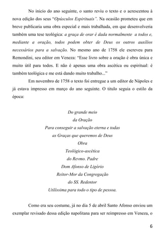6
No inicio do ano seguinte, o santo reviu o texto e o acrescentou à
nova edição dos seus “Opúsculos Espirituais”. Na ocasião prometeu que em
breve publicaria uma obra especial e mais trabalhada, em que desenvolveria
também uma tese teológica: a graça de orar é dada normalmente a todos e,
mediante a oração, todos podem obter de Deus os outros auxílios
necessários para a salvação. No mesmo ano de 1758 ele escreveu para
Remondini, seu editor em Veneza: “Esse livro sobre a oração é obra única e
muito útil para todos. E não é apenas uma obra ascética ou espiritual: é
também teológica e me está dando muito trabalho...”
Em novembro de 1758 o texto foi entregue a um editor de Nápoles e
já estava impresso em março do ano seguinte. O titulo seguia o estilo da
época:
Do grande meio
da Oração
Para conseguir a salvação eterna e todas
as Graças que queremos de Deus
Obra
Teológico-ascética
do Revmo. Padre
Dom Afonso de Ligório
Reitor-Mor da Congregação
do SS. Redentor
Utilíssima para todo o tipo de pessoa.
Como era seu costume, já no dia 5 de abril Santo Afonso enviou um
exemplar revisado dessa edição napolitana para ser reimpresso em Veneza, o
 