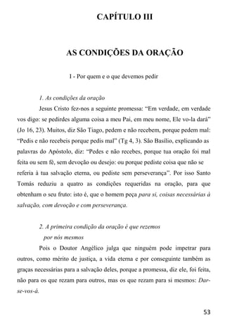 53
CAPÍTULO III
AS CONDIÇÕES DA ORAÇÃO
I - Por quem e o que devemos pedir
1. As condições da oração
Jesus Cristo fez-nos a seguinte promessa: “Em verdade, em verdade
vos digo: se pedirdes alguma coisa a meu Pai, em meu nome, Ele vo-la dará”
(Jo 16, 23). Muitos, diz São Tiago, pedem e não recebem, porque pedem mal:
“Pedis e não recebeis porque pedis mal” (Tg 4, 3). São Basílio, explicando as
palavras do Apóstolo, diz: “Pedes e não recebes, porque tua oração foi mal
feita ou sem fé, sem devoção ou desejo: ou porque pediste coisa que não se
referia à tua salvação eterna, ou pediste sem perseverança”. Por isso Santo
Tomás reduziu a quatro as condições requeridas na oração, para que
obtenham o seu fruto: isto é, que o homem peça para si, coisas necessárias à
salvação, com devoção e com perseverança.
2. A primeira condição da oração é que rezemos
por nós mesmos
Pois o Doutor Angélico julga que ninguém pode impetrar para
outros, como mérito de justiça, a vida eterna e por conseguinte também as
graças necessárias para a salvação deles, porque a promessa, diz ele, foi feita,
não para os que rezam para outros, mas os que rezam para si mesmos: Dar-
se-vos-á.
 