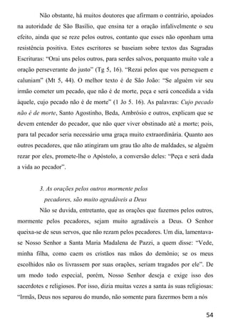 54
Não obstante, há muitos doutores que afirmam o contrário, apoiados
na autoridade de São Basílio, que ensina ter a oração infalivelmente o seu
efeito, ainda que se reze pelos outros, contanto que esses não oponham uma
resistência positiva. Estes escritores se baseiam sobre textos das Sagradas
Escrituras: “Orai uns pelos outros, para serdes salvos, porquanto muito vale a
oração perseverante do justo” (Tg 5, 16). “Rezai pelos que vos perseguem e
caluniam” (Mt 5, 44). O melhor texto é de São João: “Se alguém vir seu
irmão cometer um pecado, que não é de morte, peça e será concedida a vida
àquele, cujo pecado não é de morte” (1 Jo 5. 16). As palavras: Cujo pecado
não é de morte, Santo Agostinho, Beda, Ambrósio e outros, explicam que se
devem entender do pecador, que não quer viver obstinado até a morte; pois,
para tal pecador seria necessário uma graça muito extraordinária. Quanto aos
outros pecadores, que não atingiram um grau tão alto de maldades, se alguém
rezar por eles, promete-lhe o Apóstolo, a conversão deles: “Peça e será dada
a vida ao pecador”.
3. As orações pelos outros mormente pelos
pecadores, são muito agradáveis a Deus
Não se duvida, entretanto, que as orações que fazemos pelos outros,
mormente pelos pecadores, sejam muito agradáveis a Deus. O Senhor
queixa-se de seus servos, que não rezam pelos pecadores. Um dia, lamentava-
se Nosso Senhor a Santa Maria Madalena de Pazzi, a quem disse: “Vede,
minha filha, como caem os cristãos nas mãos do demônio; se os meus
escolhidos não os livrassem por suas orações, seriam tragados por ele”. De
um modo todo especial, porém, Nosso Senhor deseja e exige isso dos
sacerdotes e religiosos. Por isso, dizia muitas vezes a santa às suas religiosas:
“Irmãs, Deus nos separou do mundo, não somente para fazermos bem a nós
 