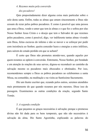 56
4. Rezemos muito pela conversão
dos pecadores!
Quis propositadamente dizer alguma coisa mais particular sobre o
zelo desta santa. Enfim, todas as almas que amam sinceramente a Deus não
cessam de rezar pelos pobres pecadores. E como é possível que uma pessoa
que ama a Deus, vendo o amor que tem às almas e o que fez e sofreu por elas
Nosso Senhor Jesus Cristo e o desejo que tem o Salvador de que rezemos
pelos pecadores, como é possível, digo, ver indiferente tantas almas vivendo
sem Deus, feitas escravas do inferno e não se mover e se esforçar por pedir
com insistência ao Senhor, queira conceder luzes e energias a estes infelizes,
para saírem do estado perdido em que se acham?
É certo que Deus não prometeu atender-nos, quando aqueles por
quem rezamos se opõem à conversão. Entretanto, Nosso Senhor, por bondade
e em atenção às orações de seus servos, dignou-se reconduzir ao caminho da
salvação mesmo os pecadores mais obcecados e obstinados. Por isso,
recomendemos sempre a Deus os pobres pecadores ao celebrarmos a santa
Missa, na comunhão, na meditação e na visita ao Santíssimo Sacramento.
Diz um ilustre escritor que, rezando pelos outros, seremos atendidos
mais prontamente do que quando rezamos por nós mesmos. Disse isso de
passagem. Examinemos as outras condições da oração, segundo Santo
Tomás.
5. A segunda condição
É que peçamos as graças necessárias à salvação; porque a promessa
divina não foi dada para os bens temporais, que não são necessários à
salvação da alma. Diz Santo Agostinho, explicando as palavras do
 