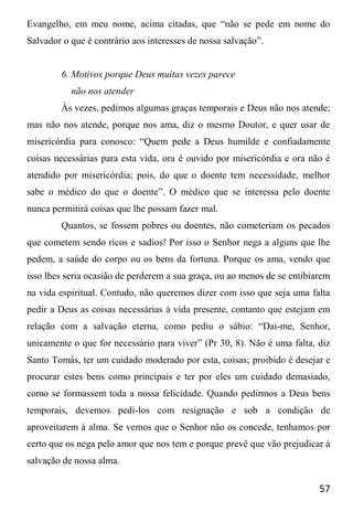 57
Evangelho, em meu nome, acima citadas, que “não se pede em nome do
Salvador o que é contrário aos interesses de nossa salvação”.
6. Motivos porque Deus muitas vezes parece
não nos atender
Às vezes, pedimos algumas graças temporais e Deus não nos atende;
mas não nos atende, porque nos ama, diz o mesmo Doutor, e quer usar de
misericórdia para conosco: “Quem pede a Deus humilde e confiadamente
coisas necessárias para esta vida, ora é ouvido por misericórdia e ora não é
atendido por misericórdia; pois, do que o doente tem necessidade, melhor
sabe o médico do que o doente”. O médico que se interessa pelo doente
nunca permitirá coisas que lhe possam fazer mal.
Quantos, se fossem pobres ou doentes, não cometeriam os pecados
que cometem sendo ricos e sadios! Por isso o Senhor nega a alguns que lhe
pedem, a saúde do corpo ou os bens da fortuna. Porque os ama, vendo que
isso lhes seria ocasião de perderem a sua graça, ou ao menos de se entibiarem
na vida espiritual. Contudo, não queremos dizer com isso que seja uma falta
pedir a Deus as coisas necessárias à vida presente, contanto que estejam em
relação com a salvação eterna, como pediu o sábio: “Dai-me, Senhor,
unicamente o que for necessário para viver” (Pr 30, 8). Não é uma falta, diz
Santo Tomás, ter um cuidado moderado por esta, coisas; proibido é desejar e
procurar estes bens como principais e ter por eles um cuidado demasiado,
como se formassem toda a nossa felicidade. Quando pedirmos a Deus bens
temporais, devemos pedi-los com resignação e sob a condição de
aproveitarem à alma. Se vemos que o Senhor não os concede, tenhamos por
certo que os nega pelo amor que nos tem e porque prevê que vão prejudicar à
salvação de nossa alma.
 