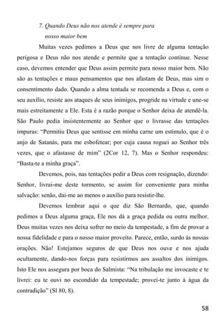 58
7. Quando Deus não nos atende é sempre para
nosso maior bem
Muitas vezes pedimos a Deus que nos livre de alguma tentação
perigosa e Deus não nos atende e permite que a tentação continue. Nesse
caso, devemos entender que Deus assim permite para nosso maior bem. Não
são as tentações e maus pensamentos que nos afastam de Deus, mas sim o
consentimento dado. Quando a alma tentada se recomenda a Deus e, com o
seu auxílio, resiste aos ataques de seus inimigos, progride na virtude e une-se
mais estreitamente a Ele. Esta é a razão porque o Senhor deixa de atendê-la.
São Paulo pedia insistentemente ao Senhor que o livrasse das tentações
impuras: “Permitiu Deus que sentisse em minha carne um estímulo, que é o
anjo de Satanás, para me esbofetear; por cuja causa roguei ao Senhor três
vezes, que o afastasse de mim” (2Cor 12, 7). Mas o Senhor respondeu:
“Basta-te a minha graça”.
Devemos, pois, nas tentações pedir a Deus com resignação, dizendo:
Senhor, livrai-me deste tormento, se assim for conveniente para minha
salvação: senão, dai-me ao menos o auxílio para resistir-lhe.
Devemos lembrar aqui o que diz São Bernardo, que, quando
pedimos a Deus alguma graça, Ele nos dá a graça pedida ou outra melhor.
Deus muitas vezes nos deixa sofrer no meio da tempestade, a fim de provar a
nossa fidelidade e para o nosso maior proveito. Parece, então, surdo às nossas
orações. Não! Estejamos seguros de que Deus nos ouve e nos ajuda
ocultamente, dando-nos forças para resistirmos aos assaltos dos inimigos.
Isto Ele nos assegura por boca do Salmista: “Na tribulação me invocaste e te
livrei: eu te ouvi no escondido da tempestade; provei-te junto à água da
contradição” (Sl 80, 8).
 