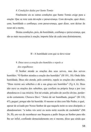 59
8. Condições dadas por Santo Tomás
Finalmente eis as outras condições que Santo Tomás exige para a
oração: Que se reze com devoção e perseverança. Com devoção, quer dizer,
com, humildade e confiança; com perseverança, quer dizer, sem deixar de
rezar até a morte.
Destas condições, pois, da humildade, confiança e perseverança, que
são as mais necessárias à oração, importa falar de cada uma distintamente.
II - A humildade com que se deve rezar
9. Deus ouve a oração dos humildes e repele a
dos orgulhosos
O Senhor atende as orações dos seus servos, mas dos servos
humildes: “O Senhor atendeu a oração dos humildes” (Sl 101, 18). Onde falta
humildade, Deus não atende, pelo contrário, repele as orações dos soberbos.
“Deus resiste aos soberbos e dá a sua graça aos humildes” (Tg 4, 6). Deus
não ouve as orações dos soberbos, que confiam na própria força e por isso
abandona-os à sua miséria. Em tal estado, privados do auxílio divino, perder-
se-ão certamente. Chorava Davi: “Antes de ser humilhado, pequei” (Sl 118,
67), pequei, porque não fui humilde. O mesmo se deu com São Pedro, o qual,
apesar de avisado por Nosso Senhor de que naquela noite os seus discípulo, o
abandonariam: “a todos vós serei eu nesta noite ocasião de escândalo” (Mt
26, JI), em vez de reconhecer sua fraqueza e pedir forças ao Senhor para não
lhe ser infiel, confiando demasiadamente em si mesmo, disse que ainda que
 