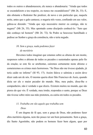 60
todos os outros o abandonassem, ele nunca o abandonaria: “Ainda que todos
se escandalizem a teu respeito, eu nunca me escandalizarei” (Mt 26, 33). E,
não obstante o Redentor lhe predizer, de novo e em particular que, naquela
noite, antes que o galo cantasse, o negaria três vezes, confiando em seu valor,
gabou-se dizendo: “Ainda que seja necessário morrer eu contigo, não te
negarei” (Mt 26, 35). Mas apontado como discípulo conhecê-lo: “Juro que
não conheço tal homem” (Mt 26. 72). Se Pedro se houvesse humilhado e
pedisse ao Senhor a graça da constância, não o teria negado.
10. Sem a graça, nada podemos fazer
de meritório
Devemos todos imaginar que estamos sobre as alturas de um monte,
suspensos sobre o abismo de todos os pecados e sustentados apenas pelo fio
da oração; se este fio se arrebentar, cairemos certamente neste abismo e
cometeremos os crimes mais horrorosos. “Se Deus não me tivesse ajudado, já
teria caído no inferno” (Sl 93, 17). Assim falava o salmista e assim deve
dizer cada um de nós. O mesmo queria dizer São Francisco de Assis, quando
dizia ser ele o maior pecador do mundo. Mas, meu padre, disse-lhe o
companheiro, não é verdade o que dizeis. Existem muitos no mundo, que são
piores do que vós. É verdade, meu irmão, respondeu o santo, porque se Deus
não tivesse sobre mim sua mão protetora, eu cairia em todos os pecados.
11. Trabalha em vão aquele que trabalha sem
Deus
É um dogma de fé que, sem a graça de Deus, não podemos fazer
obra meritória alguma, nem tão pouco ter um bom pensamento. Sem a graça,
diz Santo Agostinho, não podem os homens fazer bem algum, quer por
 