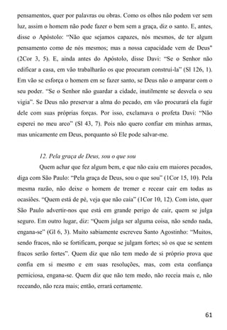 61
pensamentos, quer por palavras ou obras. Como os olhos não podem ver sem
luz, assim o homem não pode fazer o bem sem a graça, diz o santo. E, antes,
disse o Apóstolo: “Não que sejamos capazes, nós mesmos, de ter algum
pensamento como de nós mesmos; mas a nossa capacidade vem de Deus"
(2Cor 3, 5). E, ainda antes do Apóstolo, disse Davi: “Se o Senhor não
edificar a casa, em vão trabalharão os que procuram construí-la” (Sl 126, 1).
Em vão se esforça o homem em se fazer santo, se Deus não o amparar com o
seu poder. “Se o Senhor não guardar a cidade, inutilmente se desvela o seu
vigia”. Se Deus não preservar a alma do pecado, em vão procurará ela fugir
dele com suas próprias forças. Por isso, exclamava o profeta Davi: “Não
esperei no meu arco” (Sl 43, 7). Pois não quero confiar em minhas armas,
mas unicamente em Deus, porquanto só Ele pode salvar-me.
12. Pela graça de Deus, sou o que sou
Quem achar que fez algum bem, e que não caiu em maiores pecados,
diga com São Paulo: “Pela graça de Deus, sou o que sou” (1Cor 15, 10). Pela
mesma razão, não deixe o homem de tremer e recear cair em todas as
ocasiões. “Quem está de pé, veja que não caia” (1Cor 10, 12). Com isto, quer
São Paulo advertir-nos que está em grande perigo de cair, quem se julga
seguro. Em outro lugar, diz: “Quem julga ser alguma coisa, não sendo nada,
engana-se” (Gl 6, 3). Muito sabiamente escreveu Santo Agostinho: “Muitos,
sendo fracos, não se fortificam, porque se julgam fortes; só os que se sentem
fracos serão fortes”. Quem diz que não tem medo de si próprio prova que
confia em si mesmo e em suas resoluções, mas, com esta confiança
perniciosa, engana-se. Quem diz que não tem medo, não receia mais e, não
receando, não reza mais; então, errará certamente.
 