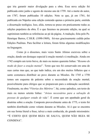 7
que iria garantir maior divulgação para a obra. Essa nova edição foi
publicada entre junho e agosto do mesmo ano de 1759. Até a morte do autor,
em 1787, foram publicadas 10 edições. Note se que, já em 1761, foi
publicada em Nápoles uma edição contendo apenas a primeira parte, omitida
a dissertação teológica. Isso, aliás, tornou-se praxe em praticamente todas as
edições populares da obra. É o que fazemos na presente edição, na qual se
suprimiram também as referências ao pé da página. A tradução, feita pelo Pe.
Henrique Barros, C.SS.R. (1890-1969), foi-nos graciosamente cedida pelas
Edições Paulinas. Para facilitar a leitura, foram feitas algumas modificações
na linguagem.
Como já o dissemos, mais vezes Santo Afonso escreveu sobre a
oração, dando um destaque especial à oração mental e à meditação. Ainda em
1742 compôs um texto breve, de mais ou menos quarenta linhas: “Resumo do
modo de fazer a oração mental”. Texto que nos foi conservado em uma de
suas cartas mas que, ao que tudo indica, era um dos muitos folhetos que o
santo costumava distribuir ao povo durante as Missões. De 1745 a 1750
temos um esquema de palestra sobre a necessidade da oração mental,
possivelmente para clérigos que se preparavam para a ordenação sacerdotal.
Finalmente, na obra “Vitorias dos Mártires”, há, como apêndice, um texto de
mais ou menos setenta linhas: “Avisos necessários para a salvação de
pessoas de qualquer estado de vida”. É como que um apanhado geral da
doutrina sobre a oração. Composto provavelmente antes de 1775, o texto foi
também distribuído como volante durante as Missões. Aí é que se encontra
em sua forma literal a frase, talvez a mais conhecida, do grande missionário:
“'É CERTO QUE QUEM REZA SE SALVA, QUEM NÃO REZA SE
CONDENA”.
 
