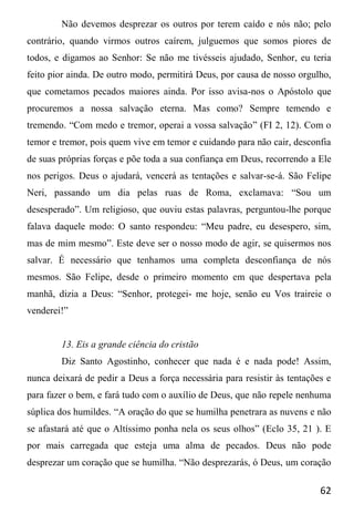 62
Não devemos desprezar os outros por terem caído e nós não; pelo
contrário, quando virmos outros caírem, julguemos que somos piores de
todos, e digamos ao Senhor: Se não me tivésseis ajudado, Senhor, eu teria
feito pior ainda. De outro modo, permitirá Deus, por causa de nosso orgulho,
que cometamos pecados maiores ainda. Por isso avisa-nos o Apóstolo que
procuremos a nossa salvação eterna. Mas como? Sempre temendo e
tremendo. “Com medo e tremor, operai a vossa salvação” (FI 2, 12). Com o
temor e tremor, pois quem vive em temor e cuidando para não cair, desconfia
de suas próprias forças e põe toda a sua confiança em Deus, recorrendo a Ele
nos perigos. Deus o ajudará, vencerá as tentações e salvar-se-á. São Felipe
Neri, passando um dia pelas ruas de Roma, exclamava: “Sou um
desesperado”. Um religioso, que ouviu estas palavras, perguntou-lhe porque
falava daquele modo: O santo respondeu: “Meu padre, eu desespero, sim,
mas de mim mesmo”. Este deve ser o nosso modo de agir, se quisermos nos
salvar. É necessário que tenhamos uma completa desconfiança de nós
mesmos. São Felipe, desde o primeiro momento em que despertava pela
manhã, dizia a Deus: “Senhor, protegei- me hoje, senão eu Vos traireie o
venderei!”
13. Eis a grande ciência do cristão
Diz Santo Agostinho, conhecer que nada é e nada pode! Assim,
nunca deixará de pedir a Deus a força necessária para resistir às tentações e
para fazer o bem, e fará tudo com o auxílio de Deus, que não repele nenhuma
súplica dos humildes. “A oração do que se humilha penetrara as nuvens e não
se afastará até que o Altíssimo ponha nela os seus olhos” (Eclo 35, 21 ). E
por mais carregada que esteja uma alma de pecados. Deus não pode
desprezar um coração que se humilha. “Não desprezarás, ó Deus, um coração
 