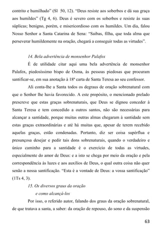 63
contrito e humilhado” (Sl 50, 12). “Deus resiste aos soberbos e dá sua graça
aos humildes” (Tg 4, 6). Deus é severo com os soberbos e resiste às suas
súplicas; benigno, porém, e misericordioso com os humildes. Um dia, falou
Nosso Senhor a Santa Catarina de Sena: “Saibas, filha, que toda alma que
perseverar humildemente na oração, chegará a conseguir todas as virtudes”.
14. Bela advertência de monsenhor Palafox
É de utilidade citar aqui uma bela advertência de monsenhor
Palafox, piedosíssimo bispo de Osma, às pessoas piedosas que procuram
santificar-se, em sua anotação à 18ª carta de Santa Teresa ao seu confessor.
Ali conta-lhe a Santa todos os degraus de oração sobrenatural com
que o Senhor lhe havia favorecido. A este propósito, o mencionado prelado
prescreve que estas graças sobrenaturais, que Deus se dignou conceder à
Santa Teresa e tem concedido a outros santos, não são necessárias para
alcançar a santidade, porque muitas outras almas chegaram à santidade sem
estas graças extraordinárias e até há muitas que, apesar de terem recebido
aquelas graças, estão condenadas. Portanto, diz ser coisa supérflua e
presunçosa desejar e pedir tais dons sobrenaturais, quando o verdadeiro e
único caminho para a santidade é o exercício de todas as virtudes,
especialmente do amor de Deus: e a isto se chega por meio da oração e pela
correspondência às luzes e aos auxílios de Deus, o qual outra coisa não quer
senão a nossa santificação. “Esta é a vontade de Deus: a vossa santificação”
(1Ts 4, 3).
15. Os diversos graus da oração
e como alcançá-los
Por isso, o referido autor, falando dos graus da oração sobrenatural,
de que tratava a santa, a saber: da oração de repouso, do sono e da suspensão
 