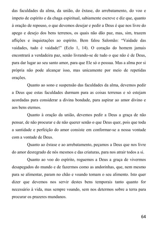 64
das faculdades da alma, da união, do êxtase, do arrebatamento, do voo e
ímpeto de espírito e da chaga espiritual, sabiamente escreve e diz que, quanto
à oração de repouso, o que devemos desejar e pedir a Deus é que nos livre do
apego e desejo dos bens terrenos, os quais não dão paz, mas, sim, trazem
aflições e inquietações ao espírito. Bem falou Salomão: “Vaidade das
vaidades, tudo é vaidade!” (Eclo 1, 14). O coração do homem jamais
encontrará a verdadeira paz, senão livrando-se de tudo o que não é de Deus,
para dar lugar ao seu santo amor, para que Ele só o possua. Mas a alma por si
própria não pode alcançar isso, mas unicamente por meio de repetidas
orações.
Quanto ao sono e suspensão das faculdades da alma, devemos pedir
a Deus que estas faculdades durmam para as coisas terrenas e só estejam
acordadas para considerar a divina bondade, para aspirar ao amor divino e
aos bens eternos.
Quanto à oração da união, devemos pedir a Deus a graça de não
pensar, de não procurar e de não querer senão o que Deus quer, pois que toda
a santidade e perfeição do amor consiste em conformar-se a nossa vontade
com a vontade de Deus.
Quanto ao êxtase e ao arrebatamento, peçamos a Deus que nos livre
do amor desregrado de nós mesmos e das criaturas, para nos atrair todos a si.
Quanto ao voo do espírito, roguemos a Deus a graça de vivermos
desapegados do mundo e de fazermos como as andorinhas, que, nem mesmo
para se alimentar, param no chão e voando tomam o seu alimento. Isto quer
dizer que devemos nos servir destes bens temporais tanto quanto for
necessário à vida, mas sempre voando, sem nos determos sobre a terra para
procurar os prazeres mundanos.
 