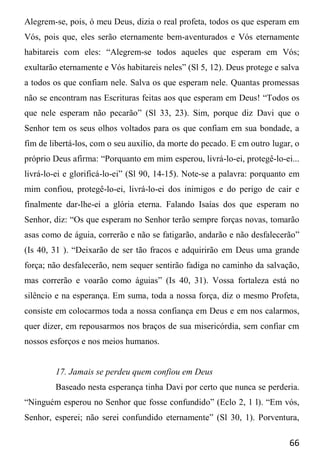 66
Alegrem-se, pois, ó meu Deus, dizia o real profeta, todos os que esperam em
Vós, pois que, eles serão eternamente bem-aventurados e Vós eternamente
habitareis com eles: “Alegrem-se todos aqueles que esperam em Vós;
exultarão eternamente e Vós habitareis neles” (Sl 5, 12). Deus protege e salva
a todos os que confiam nele. Salva os que esperam nele. Quantas promessas
não se encontram nas Escrituras feitas aos que esperam em Deus! “Todos os
que nele esperam não pecarão” (Sl 33, 23). Sim, porque diz Davi que o
Senhor tem os seus olhos voltados para os que confiam em sua bondade, a
fim de libertá-los, com o seu auxilio, da morte do pecado. E cm outro lugar, o
próprio Deus afirma: “Porquanto em mim esperou, livrá-lo-ei, protegê-lo-ei...
livrá-lo-ei e glorificá-lo-ei” (Sl 90, 14-15). Note-se a palavra: porquanto em
mim confiou, protegê-lo-ei, livrá-lo-ei dos inimigos e do perigo de cair e
finalmente dar-lhe-ei a glória eterna. Falando Isaías dos que esperam no
Senhor, diz: “Os que esperam no Senhor terão sempre forças novas, tomarão
asas como de águia, correrão e não se fatigarão, andarão e não desfalecerão”
(Is 40, 31 ). “Deixarão de ser tão fracos e adquirirão em Deus uma grande
força; não desfalecerão, nem sequer sentirão fadiga no caminho da salvação,
mas correrão e voarão como águias” (Is 40, 31). Vossa fortaleza está no
silêncio e na esperança. Em suma, toda a nossa força, diz o mesmo Profeta,
consiste em colocarmos toda a nossa confiança em Deus e em nos calarmos,
quer dizer, em repousarmos nos braços de sua misericórdia, sem confiar cm
nossos esforços e nos meios humanos.
17. Jamais se perdeu quem confiou em Deus
Baseado nesta esperança tinha Davi por certo que nunca se perderia.
“Ninguém esperou no Senhor que fosse confundido” (Eclo 2, 1 l). “Em vós,
Senhor, esperei; não serei confundido eternamente” (Sl 30, 1). Porventura,
 