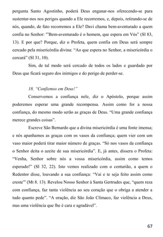 67
pergunta Santo Agostinho, poderá Deus enganar-nos oferecendo-se para
sustentar-nos nos perigos quando a Ele recorremos, e, depois, retirando-se de
nós, quando, de fato recorremos a Ele? Davi chama bem-aventurado a quem
confia no Senhor: '”Bem-aventurado é o homem, que espera em Vós” (Sl 83,
13). E por que? Porque, diz o Profeta, quem confia em Deus será sempre
cercado pela misericórdia divina: “Ao que espera no Senhor, a misericórdia o
cercará” (Sl 31, 10).
Sim, de tal modo será cercado de todos os lados e guardado por
Deus que ficará seguro dos inimigos e do perigo de perder-se.
18. “Confiemos em Deus!”
Conservemos a confiança nele, diz o Apóstolo, porque assim
poderemos esperar uma grande recompensa. Assim como for a nossa
confiança, do mesmo modo serão as graças de Deus. “Uma grande confiança
merece grandes coisas”.
Escreve São Bernardo que a divina misericórdia é uma fonte imensa;
e nós apanhamos as graças com os vasos da confiança; quem vier com um
vaso maior poderá tirar maior número de graças. “Só nos vasos da confiança
o Senhor deita o azeite de sua misericórdia”. E, já antes, dissera o Profeta:
“Venha, Senhor sobre nós a vossa misericórdia, assim como temos
esperado!” (Sl 32, 22). Isto vemos realizado com o centurião, a quem o
Redentor disse, louvando a sua confiança: “Vai e te seja feito assim como
creste”' (Mt 8. 13). Revelou Nosso Senhor à Santa Gertrudes que, “quem reza
com confiança, faz tanta violência ao seu coração que o obriga a atender a
tudo quanto pede”. “A oração, diz São João Clímaco, faz violência a Deus,
mas uma violência que lhe é cara e agradável”.
 