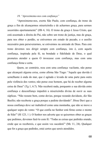 68
19. “Aproximemo-nos com confiança”
“Aproximemo-nos, exorta São Paulo, com confiança, do trono da
graça a fim de alcançarmos misericórdia e de acharmos graça, para sermos
socorridos oportunamente” (Hb 4, 16). O trono da graça é Jesus Cristo, que
está assentado a direita do Pai, não sobre um trono de justiça, mas de graça,
para nos obter o perdão, se estivermos em estado de pecado, e o auxílio
necessário para perseverarmos, se estivermos na amizade de Deus. Para este
trono devemos nos dirigir sempre com confiança, isto é, com aquela
confiança, inspirada pela fé, na bondade e fidelidade de Deus, o qual
prometeu atender a quem O invocasse com confiança, mas com uma
confiança firme e certa.
Quem, ao contrário, reza com uma confiança vacilante, não pense
que alcançará alguma coisa, como afirma São Tiago: “Aquele que duvida é
semelhante à onda do mar, que é agitada e levada de uma parte para outra
pela violência dos ventos; não pense esse homem, que há de receber alguma
coisa de Deus” (Tg 1, 6.7). Não receberá nada, porquanto a sua dúvida entre
confiança e desconfiança impedirá a misericórdia divina de ouvir as suas
súplicas. “Não rezaste bem, como devias, porque rezando duvidaste, diz São
Basílio; não recebeste a graça porque a pediste duvidando”. Disse Davi que a
nossa confiança deve ser inabalável como uma montanha, que não se move a
qualquer sopro do vento: “O que confia no Senhor está firme como o monte
de Sião”' (Sl 123, 1 ). O Senhor nos adverte que se quisermos obter as graças
que pedimos, devemos fazê-lo com fé: “Todas as coisas que pedirdes orando,
crede que as recebereis, e que assim vos sucederá”' (Mc 11, 24). Qualquer
que for a graça que pedirdes, estai certos que sereis atendidos.
 