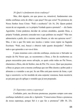 69
20. Qual é o fundamento desta confiança?
Mas, dirá alguém, em que posso eu, miserável, fundamentar esta
minha confiança certa de obter o que peço? Em que coisa? Na promessa de
Nosso Senhor Jesus Cristo: “Pedi e recebereis” (Jo 16, 24). Quem poderá
recear de ser enganado, se é a própria Verdade quem o promete? — diz Santo
Agostinho. Como podemos duvidar de sermos atendidos, quando Deus, a
própria Verdade, promete conceder-nos o que pedimos na oração? “Não nos
admoestaria a pedir, diz o mesmo santo Doutor, se não nos quisesse ouvir”.
Mas, é isto o que Ele tanto nos inculca e tantas vezes repete na Sagrada
Escritura: “Pedi, orai, buscai e obtereis tudo quanto desejardes”. Pedireis
tudo o que quiserdes e ser-vos-á feito.
E para rezarmos com a devida confiança, ensina-nos o Salvador na
oração do Pai Nosso que, ao recorrermos a Deus, a fim de recebermos as
graças necessárias para nossa salvação, as quais estão todas no Pai Nosso,
chamemos a Deus, não de Senhor, mas de Pai: Pai, nosso. Quer que peçamos
a Deus as graças com a mesma confiança que um filho doente e pobre pede o
alimento e o remédio a seu pai. Se um filho está para morrer de fome, o pai
logo o socorrerá e se for mordido de uma serpente venenosa, basta mostrá-la
ao pai para que ele aplique o remédio que já tem preparado.
21. Esperemos contra a esperança!
Confiados, pois, nas diversas promessas, peçamos sempre com uma
confiança inabalável, como diz o Apóstolo: “Conservemos firmes a promessa
da nossa esperança, porque fiel é o que fez a promessa” (Hb 10, 23).
 