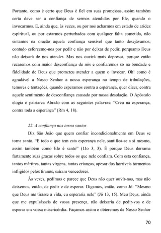 70
Portanto, como é certo que Deus é fiel em suas promessas, assim também
certa deve ser a confiança de sermos atendidos por Ele, quando o
invocarmos. E, ainda que, às vezes, ou por nos acharmos em estado de aridez
espiritual, ou por estarmos perturbados com qualquer falta cometida, não
sintamos na oração aquela confiança sensível que tanto desejávamos;
contudo esforcemo-nos por pedir e não por deixar de pedir, porquanto Deus
não deixará de nos atender. Mas nos ouvirá mais depressa, porque então
rezaremos com maior desconfiança de nós e confiaremos só na bondade e
fidelidade de Deus que prometeu atender a quem o invocar. Oh! como é
agradável a Nosso Senhor a nossa esperança no tempo de tribulações,
temores e tentações, quando esperamos contra a esperança, quer dizer, contra
aquele sentimento de desconfiança causado por nossa desolação. O Apóstolo
elogia o patriarca Abraão com as seguintes palavras: “Creu na esperança,
contra toda a esperança” (Rm 4, 18).
22. A confiança nos torna santos
Diz São João que quem confiar incondicionalmente em Deus se
torna santo. “E todo o que tem esta esperança nele, santifica-se a si mesmo,
assim também como Ele é santo” (1Jo 3, 3). É porque Deus derrama
fartamente suas graças sobre todos os que nele confiam. Com esta confiança,
tantos mártires, tantas virgens, tantas crianças, apesar dos horríveis tormentos
infligidos pelos tiranos, saíram vencedores.
Às vezes, pedimos e parece que Deus não quer ouvir-nos, mas não
deixemos, então, de pedir e de esperar. Digamos, então, como Jó: “Mesmo
que Deus me tirasse a vida, eu esperaria nele” (Jó 13, 15). Meu Deus, ainda
que me expulsásseis de vossa presença, não deixaria de pedir-vos e de
esperar em vossa misericórdia. Façamos assim e obteremos de Nosso Senhor
 