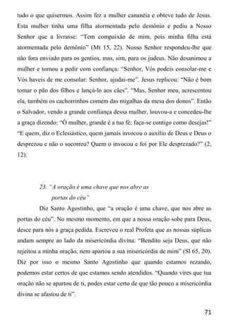 71
tudo o que quisermos. Assim fez a mulher cananéia e obteve tudo de Jesus.
Esta mulher tinha uma filha atormentada pelo demônio e pediu a Nosso
Senhor que a livrasse: “Tem compaixão de mim, pois minha filha está
atormentada pelo demônio” (Mt 15, 22). Nosso Senhor respondeu-lhe que
não fora enviado para os gentios, mas, sim, para os judeus. Não desanimou a
mulher e tornou a pedir com confiança: “Senhor, Vós podeis consolar-me e
Vós haveis de me consolar: Senhor, ajudai-me”. Jesus replicou: “Não é bom
tomar o pão dos filhos e lançá-lo aos cães”. “Mas, Senhor meu, acrescentou
ela, também os cachorrinhos comem das migalhas da mesa dos donos”. Então
o Salvador, vendo a grande confiança dessa mulher, louvou-a e concedeu-lhe
a graça dizendo: “Ó mulher, grande é a tua fé; faça-se contigo como desejas!”
“E quem, diz o Eclesiástico, quem jamais invocou o auxilio de Deus e Deus o
desprezou e não o socorreu? Quem o invocou e foi por Ele desprezado?” (2,
12).
23. “A oração é uma chave que nos abre as
portas do céu”
Diz Santo Agostinho, que “a oração é uma chave, que nos abre as
portas do céu”. No mesmo momento, em que a nossa oração sobe para Deus,
desce para nós a graça pedida. Escreveu o real Profeta que as nossas súplicas
andam sempre ao lado da misericórdia divina: “Bendito seja Deus, que não
rejeitou a minha oração, nem apartou a sua misericórdia de mim” (Sl 65, 20).
Diz por isso o mesmo Santo Agostinho que quando estamos rezando,
podemos estar certos de que estamos sendo atendidos. “Quando vires que tua
oração não se apartou de ti, podes estar certo de que tão pouco a misericórdia
divina se afastou de ti”.
 