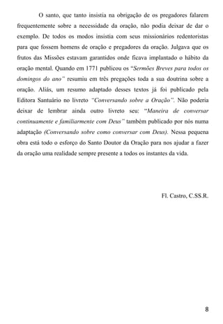 8
O santo, que tanto insistia na obrigação de os pregadores falarem
frequentemente sobre a necessidade da oração, não podia deixar de dar o
exemplo. De todos os modos insistia com seus missionários redentoristas
para que fossem homens de oração e pregadores da oração. Julgava que os
frutos das Missões estavam garantidos onde ficava implantado o hábito da
oração mental. Quando em 1771 publicou os “Sermões Breves para todos os
domingos do ano” resumiu em três pregações toda a sua doutrina sobre a
oração. Aliás, um resumo adaptado desses textos já foi publicado pela
Editora Santuário no livreto “Conversando sobre a Oração”. Não poderia
deixar de lembrar ainda outro livreto seu: “Maneira de conversar
continuamente e familiarmente com Deus” também publicado por nós numa
adaptação (Conversando sobre como conversar com Deus). Nessa pequena
obra está todo o esforço do Santo Doutor da Oração para nos ajudar a fazer
da oração uma realidade sempre presente a todos os instantes da vida.
Fl. Castro, C.SS.R.
 