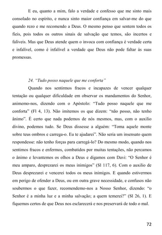 72
E eu, quanto a mim, falo a verdade e confesso que me sinto mais
consolado no espírito, e nunca sinto maior confiança em salvar-me do que
quando rezo e me recomendo a Deus. O mesmo penso que sentem todos os
fieis, pois todos os outros sinais de salvação que temos, são incertos e
falíveis. Mas que Deus atende quem o invoca com confiança é verdade certa
e infalível, como é infalível a verdade que Deus não pode faltar às suas
promessas.
24. “Tudo posso naquele que me conforta”
Quando nos sentirmos fracos e incapazes de vencer qualquer
tentação ou qualquer dificuldade em observar os mandamentos do Senhor,
animemo-nos, dizendo com o Apóstolo: “Tudo posso naquele que me
conforta” (Fl 4, 13). Não imitemos os que dizem: “não posso, não tenho
ânimo”. É certo que nada podemos de nós mesmos, mas, com o auxilio
divino, podemos tudo. Se Deus dissesse a alguém: “Toma aquele monte
sobre teus ombros e carrega-o. Eu te ajudarei”. Não seria um insensato quem
respondesse: não tenho forças para carregá-lo? Do mesmo modo, quando nos
sentimos fracos e enfermos, combatidos por muitas tentações, não percamos
o ânimo e levantemos os olhos a Deus e digamos com Davi: “O Senhor é
meu amparo, desprezarei os meus inimigos” (Sl 117, 6). Com o auxilio de
Deus desprezarei e vencerei todos os meus inimigos. E quando estivermos
em perigo de ofender a Deus, ou em outra grave necessidade, e confusos não
soubermos o que fazer, recomendemo-nos a Nosso Senhor, dizendo: “o
Senhor é a minha luz e a minha salvação; a quem temerei?” (Sl 26, 1). E
fiquemos certos de que Deus nos esclarecerá e nos preservará de todo o mal.
 