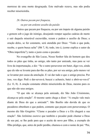 74
morresse de uma morte desgraçada. Este malvado rezava, mas não podia
receber misericórdia.
26. Outros pecam por fraqueza,
ou por um ardente assalto da paixão
Outros que pecam por fraqueza, ou por um ímpeto de alguma paixão
e gemem sob o jugo do inimigo, desejando romper aquelas cadeias de morte
e sair daquela miserável escravidão, rezam e pedem o auxílio de Deus; a
oração deles, se for constante, será atendida por Deus: “Todo o que pede,
recebe, e quem busca acha” (Mt 7, 8); todo, isto é, (como explica o autor da
“Obra imperfeita”), tanto o justo como o pecador.
No evangelho de São Lucas, Nosso Senhor fala do homem que deu
todos os pães que tinha, ao amigo, não tanto por amizade, mas para se ver
livre da importunação, e diz: “Se o outro perseverar em bater, digo-vos, ainda
que ele não se levante para dar-lhe os pães, por ser seu amigo, pelo menos vai
se levantar por causa da amolação. E vai dar tudo o que o amigo precisa. Por
isso, vos digo: Pedi e dar-sevos-á; buscai e achareis, batei e abrir-se-vos-á”
(Lc 1l, 8). A oração constante obtém misericórdia de Deus, mesmo para os
que não são seus amigos.
“O que não se alcança pela amizade, diz São João Crisóstomo,
alcança-se pela oração”. O mesmo santo chega a dizer: “A oração vale mais
diante de Deus do que a amizade”'. São Basílio não duvida de que os
pecadores obtenham o que pedem, contanto que peçam com perseverança. O
mesmo diz São Gregório: “Clame o pecador a Deus e a Ele chegará a sua
oração”. São Jerônimo escreve que também o pecador pode chamar a Deus
de seu pai, se lho pede para que o aceite de novo por filho, a exemplo do
filho pródigo, que, antes de pedir perdão, chamou-o com o nome de pai: “Pai,
 