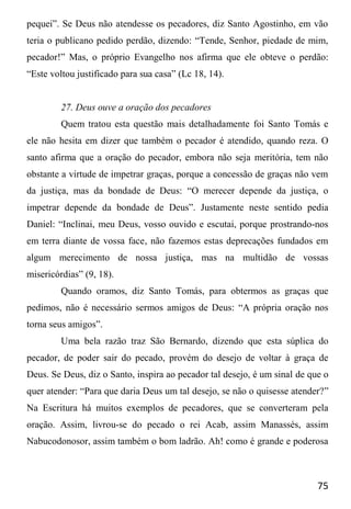 75
pequei”. Se Deus não atendesse os pecadores, diz Santo Agostinho, em vão
teria o publicano pedido perdão, dizendo: “Tende, Senhor, piedade de mim,
pecador!” Mas, o próprio Evangelho nos afirma que ele obteve o perdão:
“Este voltou justificado para sua casa” (Lc 18, 14).
27. Deus ouve a oração dos pecadores
Quem tratou esta questão mais detalhadamente foi Santo Tomás e
ele não hesita em dizer que também o pecador é atendido, quando reza. O
santo afirma que a oração do pecador, embora não seja meritória, tem não
obstante a virtude de impetrar graças, porque a concessão de graças não vem
da justiça, mas da bondade de Deus: “O merecer depende da justiça, o
impetrar depende da bondade de Deus”. Justamente neste sentido pedia
Daniel: “Inclinai, meu Deus, vosso ouvido e escutai, porque prostrando-nos
em terra diante de vossa face, não fazemos estas deprecações fundados em
algum merecimento de nossa justiça, mas na multidão de vossas
misericórdias” (9, 18).
Quando oramos, diz Santo Tomás, para obtermos as graças que
pedimos, não é necessário sermos amigos de Deus: “A própria oração nos
torna seus amigos”.
Uma bela razão traz São Bernardo, dizendo que esta súplica do
pecador, de poder sair do pecado, provém do desejo de voltar à graça de
Deus. Se Deus, diz o Santo, inspira ao pecador tal desejo, é um sinal de que o
quer atender: “Para que daria Deus um tal desejo, se não o quisesse atender?”
Na Escritura há muitos exemplos de pecadores, que se converteram pela
oração. Assim, livrou-se do pecado o rei Acab, assim Manassés, assim
Nabucodonosor, assim também o bom ladrão. Ah! como é grande e poderosa
 