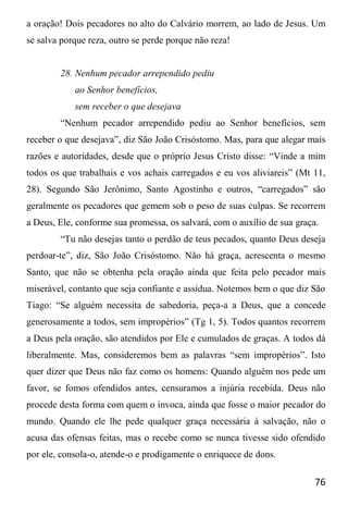 76
a oração! Dois pecadores no alto do Calvário morrem, ao lado de Jesus. Um
se salva porque reza, outro se perde porque não reza!
28. Nenhum pecador arrependido pediu
ao Senhor benefícios,
sem receber o que desejava
“Nenhum pecador arrependido pediu ao Senhor benefícios, sem
receber o que desejava”, diz São João Crisóstomo. Mas, para que alegar mais
razões e autoridades, desde que o próprio Jesus Cristo disse: “Vinde a mim
todos os que trabalhais e vos achais carregados e eu vos aliviareis” (Mt 11,
28). Segundo São Jerônimo, Santo Agostinho e outros, “carregados” são
geralmente os pecadores que gemem sob o peso de suas culpas. Se recorrem
a Deus, Ele, conforme sua promessa, os salvará, com o auxílio de sua graça.
“Tu não desejas tanto o perdão de teus pecados, quanto Deus deseja
perdoar-te”, diz, São João Crisóstomo. Não há graça, acrescenta o mesmo
Santo, que não se obtenha pela oração ainda que feita pelo pecador mais
miserável, contanto que seja confiante e assídua. Notemos bem o que diz São
Tiago: “Se alguém necessita de sabedoria, peça-a a Deus, que a concede
generosamente a todos, sem impropérios” (Tg 1, 5). Todos quantos recorrem
a Deus pela oração, são atendidos por Ele e cumulados de graças. A todos dá
liberalmente. Mas, consideremos bem as palavras “sem impropérios”. Isto
quer dizer que Deus não faz como os homens: Quando alguém nos pede um
favor, se fomos ofendidos antes, censuramos a injúria recebida. Deus não
procede desta forma com quem o invoca, ainda que fosse o maior pecador do
mundo. Quando ele lhe pede qualquer graça necessária à salvação, não o
acusa das ofensas feitas, mas o recebe como se nunca tivesse sido ofendido
por ele, consola-o, atende-o e prodigamente o enriquece de dons.
 