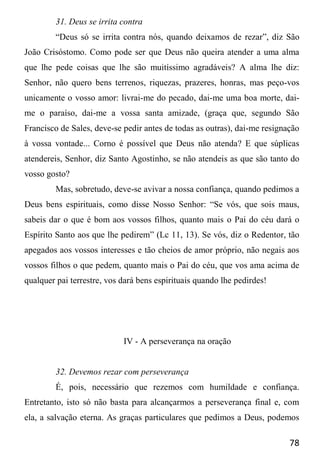 78
31. Deus se irrita contra
“Deus só se irrita contra nós, quando deixamos de rezar”, diz São
João Crisóstomo. Como pode ser que Deus não queira atender a uma alma
que lhe pede coisas que lhe são muitíssimo agradáveis? A alma lhe diz:
Senhor, não quero bens terrenos, riquezas, prazeres, honras, mas peço-vos
unicamente o vosso amor: livrai-me do pecado, dai-me uma boa morte, dai-
me o paraíso, dai-me a vossa santa amizade, (graça que, segundo São
Francisco de Sales, deve-se pedir antes de todas as outras), dai-me resignação
à vossa vontade... Corno é possível que Deus não atenda? E que súplicas
atendereis, Senhor, diz Santo Agostinho, se não atendeis as que são tanto do
vosso gosto?
Mas, sobretudo, deve-se avivar a nossa confiança, quando pedimos a
Deus bens espirituais, como disse Nosso Senhor: “Se vós, que sois maus,
sabeis dar o que é bom aos vossos filhos, quanto mais o Pai do céu dará o
Espírito Santo aos que lhe pedirem” (Lc 11, 13). Se vós, diz o Redentor, tão
apegados aos vossos interesses e tão cheios de amor próprio, não negais aos
vossos filhos o que pedem, quanto mais o Pai do céu, que vos ama acima de
qualquer pai terrestre, vos dará bens espirituais quando lhe pedirdes!
IV - A perseverança na oração
32. Devemos rezar com perseverança
É, pois, necessário que rezemos com humildade e confiança.
Entretanto, isto só não basta para alcançarmos a perseverança final e, com
ela, a salvação eterna. As graças particulares que pedimos a Deus, podemos
 