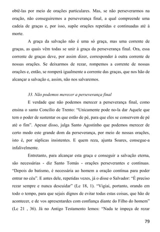 79
obtê-las por meio de orações particulares. Mas, se não perseverarmos na
oração, não conseguiremos a perseverança final, a qual compreende uma
cadeia de graças e, por isso, supõe orações repetidas e continuadas até à
morte.
A graça da salvação não é uma só graça, mas uma corrente de
graças, as quais vêm todas se unir à graça da perseverança final. Ora, essa
corrente de graças deve, por assim dizer, corresponder à outra corrente de
nossas orações. Se deixarmos de rezar, rompemos a corrente de nossas
orações e, então, se romperá igualmente a corrente das graças, que nos hão de
alcançar a salvação e, assim, não nos salvaremos.
33. Não podemos merecer a perseverança final
E verdade que não podemos merecer a perseverança final, como
ensina o santo Concílio de Trento: “Unicamente pode no-la dar Aquele que
tem o poder de sustentar os que estão de pé, para que eles se conservem de pé
até o fim”. Apesar disso, julga Santo Agostinho que podemos merecer de
certo modo este grande dom da perseverança, por meio de nossas orações,
isto é, por súplicas insistentes. E quem reza, ajunta Soares, consegue-a
infalivelmente.
Entretanto, para alcançar esta graça e conseguir a salvação eterna,
são necessárias - diz Santo Tomás - orações perseverantes e contínuas.
“Depois do batismo, é necessária ao homem a oração contínua para poder
entrar no céu”. E antes dele, repetidas vezes, já o disse o Salvador: “É preciso
rezar sempre e nunca descuidar” (Lc 18, 1). “Vigiai, portanto, orando em
todo o tempo, para que sejais dignos de evitar todas estas coisas, que hão de
acontecer, e de vos apresentardes com confiança diante do Filho do homem”
(Lc 21 , 36). Já no Antigo Testamento lemos: “Nada te impeça de rezar
 