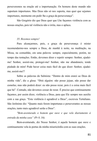 81
perseveremos na oração até a importunação. Os homens deste mundo não
suportam importunos. Mas Deus não só nos suporta, mas quer que sejamos
importunos, mormente em pedir lhe a graça da perseverança”.
São Gregório diz que Deus quer que Lhe façamos violência com as
nossas orações, pois tal violência não o irrita, mas o aplaca.
35. Rezemos sempre!
Para alcançarmos, pois, a graça da perseverança é mister
recomendarmo-nos sempre a Deus, de manhã à noite, na meditação, na
Missa, na comunhão, em uma palavra: sempre, especialmente, porém, no
tempo das tentações. Então, devemos dizer e repetir sempre: Senhor, ajudai-
me! Senhor, assisti-me, protegei-me! Senhor, não me abandoneis; tende
piedade de mim! Pode haver coisa mais fácil do que dizer: Senhor, ajudai-
me, assisti-me!?
Sobre as palavras do Salmista: “Dentro de mim orarei ao Deus de
minha vida”, diz a glosa: “Dirá alguém: não posso jejuar, não posso dar
esmolas; mas não poderá dizer: eu não posso rezar, pois é a coisa mais fácil
que há”. Contudo, não devemos cessar de rezar. É preciso que continuamente
façamos, por assim dizer, violência a Deus, para que Ele sempre nos auxilie
com a sua graça. “Esta violência é agradável a Deus”, escreveu Tertuliano.
São Jerônimo diz: “Quanto mais forem importunas e perseverantes as nossas
orações, tanto mais agradável serão a Deus”.
"Bem-aventurado o homem que ouve e que vela diariamente à
entrada da minha casa” (Pr 8, 34).
Bem-aventurado, diz Nosso Senhor, é aquele homem que ouve e
continuamente vela às portas da minha misericórdia com as suas orações.
 