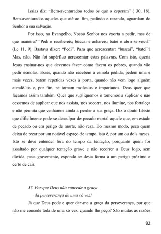 82
Isaías diz: “Bem-aventurados todos os que o esperam” ( 30, 18).
Bem-aventurados aqueles que até ao fim, pedindo e rezando, aguardam do
Senhor a sua salvação.
Por isso, no Evangelho, Nosso Senhor nos exorta a pedir, mas de
que maneira? “Pedi e recebereis; buscai e achareis: batei e abrir-se-vos-á”
(Lc 11, 9). Bastava dizer: “Pedi”. Para que acrescentar: “buscai”, “batei”?
Mas, não. Não foi supérfluo acrescentar estas palavras. Com isto, queria
Jesus ensinar-nos que devemos fazer como fazem os pobres, quando vão
pedir esmolas. Esses, quando não recebem a esmola pedida, pedem uma e
mais vezes, batem repetidas vezes à porta, quando não vem logo alguém
atendê-los e, por fim, se tornam molestos e importunos. Deus quer que
façamos assim também. Quer que supliquemos e tomemos a suplicar e não
cessemos de suplicar que nos assista, nos socorra, nos ilumine, nos fortaleça
e não permita que venhamos ainda a perder a sua graça. Diz o douto Léssio
que dificilmente pode-se desculpar de pecado mortal aquele que, em estado
de pecado ou em perigo de morte, não reza. Do mesmo modo, peca quem
deixa de rezar por um notável espaço de tempo, isto é, por um ou dois meses.
Isto se deve entender fora do tempo da tentação, porquanto quem for
assaltado por qualquer tentação grave e não recorrer a Deus logo, sem
dúvida, peca gravemente, expondo-se desta forma a um perigo próximo e
certo de cair.
37. Por que Deus não concede a graça
da perseverança de uma só vez?
Já que Deus pode e quer dar-me a graça da perseverança, por que
não me concede toda de uma só vez, quando lhe peço? São muitas as razões
 