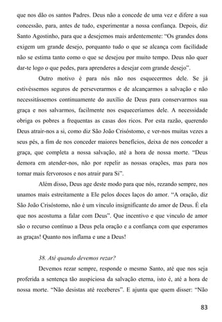 83
que nos dão os santos Padres. Deus não a concede de uma vez e difere a sua
concessão, para, antes de tudo, experimentar a nossa confiança. Depois, diz
Santo Agostinho, para que a desejemos mais ardentemente: “Os grandes dons
exigem um grande desejo, porquanto tudo o que se alcança com facilidade
não se estima tanto como o que se desejou por muito tempo. Deus não quer
dar-te logo o que pedes, para aprenderes a desejar com grande desejo”.
Outro motivo é para nós não nos esquecermos dele. Se já
estivéssemos seguros de perseverarmos e de alcançarmos a salvação e não
necessitássemos continuamente do auxílio de Deus para conservarmos sua
graça e nos salvarmos, facilmente nos esqueceríamos dele. A necessidade
obriga os pobres a frequentas as casas dos ricos. Por esta razão, querendo
Deus atrair-nos a si, como diz São João Crisóstomo, e ver-nos muitas vezes a
seus pés, a fim de nos conceder maiores benefícios, deixa de nos conceder a
graça, que completa a nossa salvação, até a hora de nossa morte. “Deus
demora em atender-nos, não por repelir as nossas orações, mas para nos
tornar mais fervorosos e nos atrair para Si”.
Além disso, Deus age deste modo para que nós, rezando sempre, nos
unamos mais estreitamente a Ele pelos doces laços do amor. “A oração, diz
São João Crisóstomo, não é um vínculo insignificante do amor de Deus. É ela
que nos acostuma a falar com Deus”. Que incentivo e que vinculo de amor
são o recurso contínuo a Deus pela oração e a confiança com que esperamos
as graças! Quanto nos inflama e une a Deus!
38. Até quando devemos rezar?
Devemos rezar sempre, responde o mesmo Santo, até que nos seja
proferida a sentença tão auspiciosa da salvação eterna, isto é, até a hora de
nossa morte. “Não desistas até receberes”. E ajunta que quem disser: “Não
 