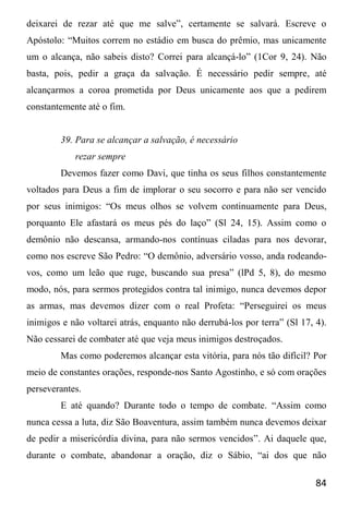 84
deixarei de rezar até que me salve”, certamente se salvará. Escreve o
Apóstolo: “Muitos correm no estádio em busca do prêmio, mas unicamente
um o alcança, não sabeis disto? Correi para alcançá-lo” (1Cor 9, 24). Não
basta, pois, pedir a graça da salvação. É necessário pedir sempre, até
alcançarmos a coroa prometida por Deus unicamente aos que a pedirem
constantemente até o fim.
39. Para se alcançar a salvação, é necessário
rezar sempre
Devemos fazer como Davi, que tinha os seus filhos constantemente
voltados para Deus a fim de implorar o seu socorro e para não ser vencido
por seus inimigos: “Os meus olhos se volvem continuamente para Deus,
porquanto Ele afastará os meus pés do laço” (Sl 24, 15). Assim como o
demônio não descansa, armando-nos contínuas ciladas para nos devorar,
como nos escreve São Pedro: “O demônio, adversário vosso, anda rodeando-
vos, como um leão que ruge, buscando sua presa” (lPd 5, 8), do mesmo
modo, nós, para sermos protegidos contra tal inimigo, nunca devemos depor
as armas, mas devemos dizer com o real Profeta: “Perseguirei os meus
inimigos e não voltarei atrás, enquanto não derrubá-los por terra” (Sl 17, 4).
Não cessarei de combater até que veja meus inimigos destroçados.
Mas como poderemos alcançar esta vitória, para nós tão difícil? Por
meio de constantes orações, responde-nos Santo Agostinho, e só com orações
perseverantes.
E até quando? Durante todo o tempo de combate. “Assim como
nunca cessa a luta, diz São Boaventura, assim também nunca devemos deixar
de pedir a misericórdia divina, para não sermos vencidos”. Ai daquele que,
durante o combate, abandonar a oração, diz o Sábio, “ai dos que não
 