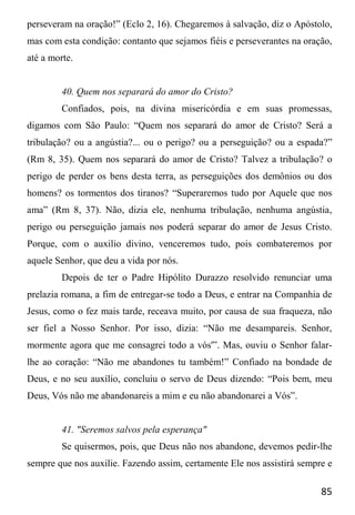 85
perseveram na oração!” (Eclo 2, 16). Chegaremos à salvação, diz o Apóstolo,
mas com esta condição: contanto que sejamos fiéis e perseverantes na oração,
até a morte.
40. Quem nos separará do amor do Cristo?
Confiados, pois, na divina misericórdia e em suas promessas,
digamos com São Paulo: “Quem nos separará do amor de Cristo? Será a
tribulação? ou a angústia?... ou o perigo? ou a perseguição? ou a espada?”
(Rm 8, 35). Quem nos separará do amor de Cristo? Talvez a tribulação? o
perigo de perder os bens desta terra, as perseguições dos demônios ou dos
homens? os tormentos dos tiranos? “Superaremos tudo por Aquele que nos
ama” (Rm 8, 37). Não, dizia ele, nenhuma tribulação, nenhuma angústia,
perigo ou perseguição jamais nos poderá separar do amor de Jesus Cristo.
Porque, com o auxilio divino, venceremos tudo, pois combateremos por
aquele Senhor, que deu a vida por nós.
Depois de ter o Padre Hipólito Durazzo resolvido renunciar uma
prelazia romana, a fim de entregar-se todo a Deus, e entrar na Companhia de
Jesus, como o fez mais tarde, receava muito, por causa de sua fraqueza, não
ser fiel a Nosso Senhor. Por isso, dizia: “Não me desampareis. Senhor,
mormente agora que me consagrei todo a vós'”. Mas, ouviu o Senhor falar-
lhe ao coração: “Não me abandones tu também!” Confiado na bondade de
Deus, e no seu auxílio, concluiu o servo de Deus dizendo: “Pois bem, meu
Deus, Vós não me abandonareis a mim e eu não abandonarei a Vós”.
41. "Seremos salvos pela esperança"
Se quisermos, pois, que Deus não nos abandone, devemos pedir-lhe
sempre que nos auxilie. Fazendo assim, certamente Ele nos assistirá sempre e
 