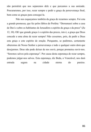 86
não permitirá que nos separemos dele e que percamos a sua amizade.
Procuraremos, por isso, rezar sempre e pedir a graça da perseverança final,
bem como as graças para consegui-la.
Não nos esqueçamos também da graça de rezarmos sempre. Foi esta
a grande promessa, que fez pelos lábios do Profeta: “Derramarei sobre a casa
de Davi e sobre os habitantes de Jerusalém o espírito da graça e da prece” (Zc
12, 10). Oh! que grande graça é o espírito das preces, isto é, a graça que Deus
concede a uma alma de rezar sempre! Não cessemos, pois, de pedir a Deus
esta graça e este espírito de oração. Porquanto, se pedirmos, certamente
obteremos de Nosso Senhor a perseverança e todo e qualquer outro dom que
desejarmos. Deus não pode deixar de nos ouvir, porque prometeu ouvir-nos.
“Seremos salvos pela esperança”. Por causa desta esperança de rezar sempre,
podemos julgar-nos salvos. Esta esperança, diz Beda, o Venerável, nos dará
entrada segura na cidade eterna do paraíso.
 