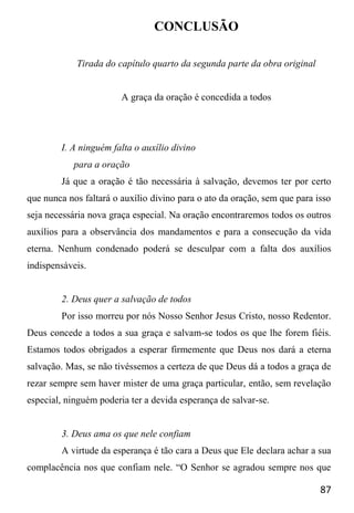 87
CONCLUSÃO
Tirada do capítulo quarto da segunda parte da obra original
A graça da oração é concedida a todos
I. A ninguém falta o auxílio divino
para a oração
Já que a oração é tão necessária à salvação, devemos ter por certo
que nunca nos faltará o auxílio divino para o ato da oração, sem que para isso
seja necessária nova graça especial. Na oração encontraremos todos os outros
auxílios para a observância dos mandamentos e para a consecução da vida
eterna. Nenhum condenado poderá se desculpar com a falta dos auxílios
indispensáveis.
2. Deus quer a salvação de todos
Por isso morreu por nós Nosso Senhor Jesus Cristo, nosso Redentor.
Deus concede a todos a sua graça e salvam-se todos os que lhe forem fiéis.
Estamos todos obrigados a esperar firmemente que Deus nos dará a eterna
salvação. Mas, se não tivéssemos a certeza de que Deus dá a todos a graça de
rezar sempre sem haver mister de uma graça particular, então, sem revelação
especial, ninguém poderia ter a devida esperança de salvar-se.
3. Deus ama os que nele confiam
A virtude da esperança é tão cara a Deus que Ele declara achar a sua
complacência nos que confiam nele. “O Senhor se agradou sempre nos que
 