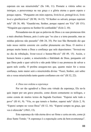 88
esperam em sua misericórdia” (Ss 146, 11). Promete a vitória sobre os
inimigos, a perseverança na sua graça e a glória eterna a quem espera e
porque espera. “Porquanto em mim esperou, livrá-lo-ei, protegê-lo-ei, livrá-
lo-ei e glorificá-lo-ei” (Sl 90, 14-15). “O Senhor os salvará, porque esperam
nele” (Sl 36, 40). “Guardai-me, Senhor, porque esperei em Vós” (Sl 151).
“Ninguém que esperou no Senhor foi confundido” (Eclo 2, 10).
Persuadamo-nos de que as palavras de Deus e as suas promessas têm
a mais absoluta firmeza, pois é certo que “os céus e a terra passarão, mas as
minhas palavras não passarão” (Mt 24, 35). Por isso São Bernardo diz que
todo nosso mérito consiste em confiar plenamente em Deus. O motivo é
porque muito honra a Deus a confiança que nele depositamos: “Invocai-me
no dia da tribulação, livrar-vos-ei e honrar-Me-eis” (Sl 49, 15). Assim, o
homem honra o poder, a misericórdia e fidelidade de Deus, porquanto crê
que Deus pode e quer salvá-lo e não pode faltar à sua promessa de salvar a
quem nele confia. O profeta assegura-nos que, quanto maior for a nossa
confiança, tanto maior será a misericórdia divina: “Fazei, Senhor, cair sobre
nós a vossa misericórdia tanto quanto confiamos em vós” (Sl 32, 22).
4. Deus nos ordena a esperança
Por ser tão agradável a Deus esta virtude da esperança, Ele no-la
quis impor por um grave preceito, como dizem comumente os teólogos, e
como consta de muitos textos da Sagrada Escritura: “Esperai nele todo o
povo” (Sl 61, 9). “Vós, os que temeis o Senhor, esperai nele” (Eclo 2, 9).
“Esperei sempre no vosso Deus” (Sl 12, 16). “Esperai sempre na graça, que
vos é oferecida” (1Pd l, 13).
Esta esperança da vida eterna deve ser firme e certa em nós, como já
disse Santo Tomás: “A esperança é a expectação certa da bem-aventurança”.
 