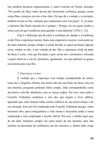 89
Isto também declarou expressamente o santo Concílio de Trento, dizendo:
“No auxílio de Deus todos devem pôr firmíssima confiança, porque, assim
como Deus começou em nós a boa obra, Ele que dá a vontade e a execução,
também levará ao fim, contanto que cooperemos com sua graça”. E, já antes,
o declarou São Paulo dizendo de si próprio: “Porque, sei em quem confiei e
estou certo de que é poderoso para guardar o meu depósito” (2Tm 1, 12).
Esta é a diferença que há entre a confiança do mundo e a confiança
cristã. Para a esperança terrena, basta uma expectativa incerta e nem pode ser
de outra maneira, porque sempre se pode duvidar se quem prometeu alguma
coisa, mudou ou não, a sua vontade de dar. Mas a esperança cristã, da parte
de Deus, é certa, visto que Ele pode e quer salvar-nos e prometeu a salvação
a quem observar a sua lei: prometeu, igualmente, aos que pedirem as graças
necessárias para esse fim.
5. Esperança e temor
É verdade que a esperança vem sempre acompanhada do temor,
como diz o Angélico. Porém, este temor não tem sua fonte em Deus, mas em
nós mesmos, porquanto podemos faltar sempre, (não correspondendo como
devemos) e pôr-lhe obstáculos com as nossas culpas. Por isso, com razão o
Concilio Tridentino condenou o erro dos que negam o livre arbítrio,
querendo que cada homem tenha certeza infalível de sua perseverança e de
sua salvação. Este erro foi condenado pelo Concílio Tridentino porque, como
havíamos dito, para conseguirmos a vida eterna é necessária ainda a nossa
cooperação e esta cooperação é incerta, falível. Por isso, o Senhor quer que,
de um lado, tenhamos sempre um santo temor de nós mesmos, para não
cairmos na presunção de confiramos em nós mesmos, e, doutro lado, exige
 