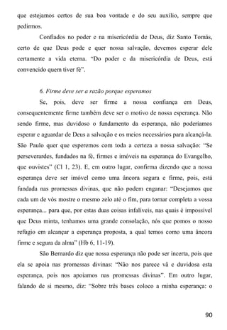 90
que estejamos certos de sua boa vontade e do seu auxílio, sempre que
pedirmos.
Confiados no poder e na misericórdia de Deus, diz Santo Tomás,
certo de que Deus pode e quer nossa salvação, devemos esperar dele
certamente a vida eterna. “Do poder e da misericórdia de Deus, está
convencido quem tiver fé”.
6. Firme deve ser a razão porque esperamos
Se, pois, deve ser firme a nossa confiança em Deus,
consequentemente firme também deve ser o motivo de nossa esperança. Não
sendo firme, mas duvidoso o fundamento da esperança, não poderíamos
esperar e aguardar de Deus a salvação e os meios necessários para alcançá-la.
São Paulo quer que esperemos com toda a certeza a nossa salvação: “Se
perseverardes, fundados na fé, firmes e imóveis na esperança do Evangelho,
que ouvistes” (Cl 1, 23). E, em outro lugar, confirma dizendo que a nossa
esperança deve ser imóvel como uma âncora segura e firme, pois, está
fundada nas promessas divinas, que não podem enganar: “Desejamos que
cada um de vós mostre o mesmo zelo até o fim, para tornar completa a vossa
esperança... para que, por estas duas coisas infalíveis, nas quais é impossível
que Deus minta, tenhamos uma grande consolação, nós que pomos o nosso
refúgio em alcançar a esperança proposta, a qual temos como uma âncora
firme e segura da alma” (Hb 6, 11-19).
São Bernardo diz que nossa esperança não pode ser incerta, pois que
ela se apoia nas promessas divinas: “Não nos parece vã e duvidosa esta
esperança, pois nos apoiamos nas promessas divinas”. Em outro lugar,
falando de si mesmo, diz: “Sobre três bases coloco a minha esperança: o
 