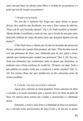 91
amor com que Deus nos adotou como filhos, a verdade de sua promessa e o
poder que tem de cumprir sua promessa”.
7. Oração sem hesitação
Por isso diz o Apóstolo São Tiago que, quem deseja as graças
divinas, deve pedi-las não duvidando, mas com a firme certeza de obtê-las:
“Peça com fé, sem hesitação alguma!” (Tg 1, 6). Nada receberá, se duvidar:
“Quem duvida é semelhante à onda do mar, que é levada de uma para outra
parte pela violência do vento: não pense, pois, que alcançará alguma coisa do
Senhor”'.
E São Paulo louva a Abraão por ele não ter duvidado das promessas
divinas, sabendo que, quando Deus promete, não falta: “'Não duvidou nem de
leve das promessas de Deus, mas, fortificado pela fé, deu glória a Deus,
sabendo que é poderoso para cumprir suas promessas” (Rm 4, 20). Por isso,
Jesus nos admoestou que receberemos todas as graças que desejamos, se
pedirmos com a firme confiança de recebê-las. “Portanto vos digo: Tudo o
que pedirdes na oração, crede que o recebereis e assim sucederá” (Mc 11,
24). Em resumo, Deus não quer atender-nos, se não estivermos certo, de
sermos atendidos.
8. A oração é um meio necessário à salvação
Agora, pois, voltemos ao nosso propósito. Nossa esperança de obter
a salvação e os meios necessário para a mesma, deve ser firme da parte de
Deus. Os motivos desta certeza são o poder, a misericórdia e a fidelidade
divina.
Entretanto, o motivo mais firme é a fidelidade de Deus em prometer-
nos a salvação pelos merecimentos de Jesus Cristo e de dar-nos as graças
 