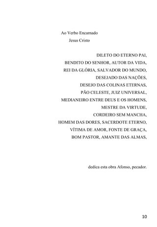 10
Ao Verbo Encarnado
Jesus Cristo
DILETO DO ETERNO PAI,
BENDITO DO SENHOR, AUTOR DA VIDA,
REI DA GLÓRIA, SALVADOR DO MUNDO,
DESEJADO DAS NAÇÕES,
DESEJO DAS COLINAS ETERNAS,
PÃO CELESTE, JUIZ UNIVERSAL,
MEDIANEIRO ENTRE DEUS E OS HOMENS,
MESTRE DA VIRTUDE,
CORDEIRO SEM MANCHA,
HOMEM DAS DORES, SACERDOTE ETERNO,
VÍTIMA DE AMOR, FONTE DE GRAÇA,
BOM PASTOR, AMANTE DAS ALMAS,
dedica esta obra Afonso, pecador.
 