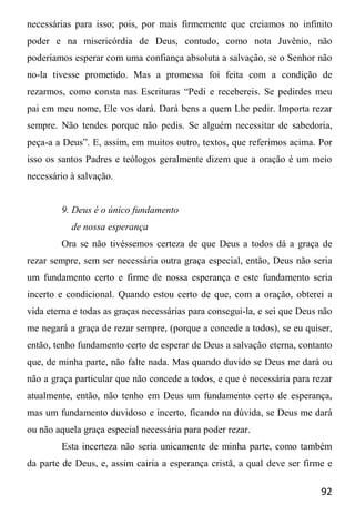 92
necessárias para isso; pois, por mais firmemente que creiamos no infinito
poder e na misericórdia de Deus, contudo, como nota Juvênio, não
poderíamos esperar com uma confiança absoluta a salvação, se o Senhor não
no-la tivesse prometido. Mas a promessa foi feita com a condição de
rezarmos, como consta nas Escrituras “Pedi e recebereis. Se pedirdes meu
pai em meu nome, Ele vos dará. Dará bens a quem Lhe pedir. Importa rezar
sempre. Não tendes porque não pedis. Se alguém necessitar de sabedoria,
peça-a a Deus”. E, assim, em muitos outro, textos, que referimos acima. Por
isso os santos Padres e teólogos geralmente dizem que a oração é um meio
necessário à salvação.
9. Deus é o único fundamento
de nossa esperança
Ora se não tivéssemos certeza de que Deus a todos dá a graça de
rezar sempre, sem ser necessária outra graça especial, então, Deus não seria
um fundamento certo e firme de nossa esperança e este fundamento seria
incerto e condicional. Quando estou certo de que, com a oração, obterei a
vida eterna e todas as graças necessárias para consegui-la, e sei que Deus não
me negará a graça de rezar sempre, (porque a concede a todos), se eu quiser,
então, tenho fundamento certo de esperar de Deus a salvação eterna, contanto
que, de minha parte, não falte nada. Mas quando duvido se Deus me dará ou
não a graça particular que não concede a todos, e que é necessária para rezar
atualmente, então, não tenho em Deus um fundamento certo de esperança,
mas um fundamento duvidoso e incerto, ficando na dúvida, se Deus me dará
ou não aquela graça especial necessária para poder rezar.
Esta incerteza não seria unicamente de minha parte, como também
da parte de Deus, e, assim cairia a esperança cristã, a qual deve ser firme e
 