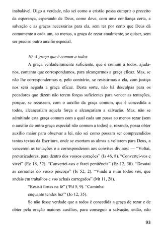 93
inabalável. Digo a verdade, não sei como o cristão possa cumprir o preceito
da esperança, esperando de Deus, como deve, com uma confiança certa, a
salvação e as graças necessárias para ela, sem ter por certo que Deus dá
comumente a cada um, ao menos, a graça de rezar atualmente, se quiser, sem
ser preciso outro auxilio especial.
10. A graça que é comum a todos
A graça verdadeiramente suficiente, que é comum a todos, ajuda-
nos, contanto que correspondamos, para alcançarmos a graça eficaz. Mas, se
não lhe correspondermos e, pelo contrário, se resistirmos a ela, com justiça
nos será negada a graça eficaz. Desta sorte, não há desculpas para os
pecadores que dizem não terem forças suficientes para vencer as tentações,
porque, se rezassem, com o auxílio da graça comum, que é concedida a
todos, alcançariam aquela força e alcançariam a salvação. Mas, não se
admitindo esta graça comum com a qual cada um possa ao menos rezar (sem
o auxilio de outra graça especial não comum a todos) e, rezando, possa obter
auxílio maior para observar a lei, não sei como possam ser compreendidos
tantos textos da Escritura, onde se exortam as almas a voltarem para Deus, a
vencerem as tentações e a corresponderem aos convites divinos: — “Voltai,
prevaricadores, para dentro dos vossos corações” (Is 46, 8). “Convertei-vos e
vivei” (Ez 18, 32). “Convertei-vos e fazei penitência” (Ez 12, 30). “Desatai
as correntes do vosso pescoço” (Is 52, 2). “Vinde a mim todos vós, que
andais em trabalhos e vos achais carregados” (Mt 11, 28).
“Resisti fortes na fé” (‘Pd 5, 9). “Caminhai
enquanto tendes luz”' (Jo 12, 35).
Se não fosse verdade que a todos é concedida a graça de rezar e de
obter pela oração maiores auxílios, para conseguir a salvação, então, não
 