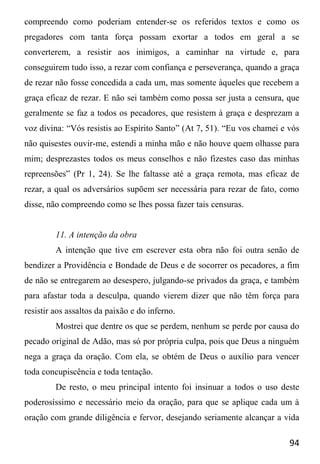 94
compreendo como poderiam entender-se os referidos textos e como os
pregadores com tanta força possam exortar a todos em geral a se
converterem, a resistir aos inimigos, a caminhar na virtude e, para
conseguirem tudo isso, a rezar com confiança e perseverança, quando a graça
de rezar não fosse concedida a cada um, mas somente àqueles que recebem a
graça eficaz de rezar. E não sei também como possa ser justa a censura, que
geralmente se faz a todos os pecadores, que resistem à graça e desprezam a
voz divina: “Vós resistis ao Espírito Santo” (At 7, 51). “Eu vos chamei e vós
não quisestes ouvir-me, estendi a minha mão e não houve quem olhasse para
mim; desprezastes todos os meus conselhos e não fizestes caso das minhas
repreensões” (Pr 1, 24). Se lhe faltasse até a graça remota, mas eficaz de
rezar, a qual os adversários supõem ser necessária para rezar de fato, como
disse, não compreendo como se lhes possa fazer tais censuras.
11. A intenção da obra
A intenção que tive em escrever esta obra não foi outra senão de
bendizer a Providência e Bondade de Deus e de socorrer os pecadores, a fim
de não se entregarem ao desespero, julgando-se privados da graça, e também
para afastar toda a desculpa, quando vierem dizer que não têm força para
resistir aos assaltos da paixão e do inferno.
Mostrei que dentre os que se perdem, nenhum se perde por causa do
pecado original de Adão, mas só por própria culpa, pois que Deus a ninguém
nega a graça da oração. Com ela, se obtém de Deus o auxílio para vencer
toda concupiscência e toda tentação.
De resto, o meu principal intento foi insinuar a todos o uso deste
poderosíssimo e necessário meio da oração, para que se aplique cada um à
oração com grande diligência e fervor, desejando seriamente alcançar a vida
 