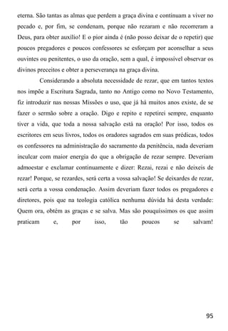 95
eterna. São tantas as almas que perdem a graça divina e continuam a viver no
pecado e, por fim, se condenam, porque não rezaram e não recorreram a
Deus, para obter auxílio! E o pior ainda é (não posso deixar de o repetir) que
poucos pregadores e poucos confessores se esforçam por aconselhar a seus
ouvintes ou penitentes, o uso da oração, sem a qual, é impossível observar os
divinos preceitos e obter a perseverança na graça divina.
Considerando a absoluta necessidade de rezar, que em tantos textos
nos impõe a Escritura Sagrada, tanto no Antigo como no Novo Testamento,
fiz introduzir nas nossas Missões o uso, que já há muitos anos existe, de se
fazer o sermão sobre a oração. Digo e repito e repetirei sempre, enquanto
tiver a vida, que toda a nossa salvação está na oração! Por isso, todos os
escritores em seus livros, todos os oradores sagrados em suas prédicas, todos
os confessores na administração do sacramento da penitência, nada deveriam
inculcar com maior energia do que a obrigação de rezar sempre. Deveriam
admoestar e exclamar continuamente e dizer: Rezai, rezai e não deixeis de
rezar! Porque, se rezardes, será certa a vossa salvação! Se deixardes de rezar,
será certa a vossa condenação. Assim deveriam fazer todos os pregadores e
diretores, pois que na teologia católica nenhuma dúvida há desta verdade:
Quem ora, obtém as graças e se salva. Mas são pouquíssimos os que assim
praticam e, por isso, tão poucos se salvam!
 