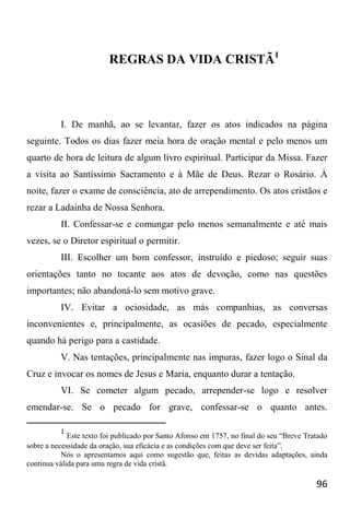 96
REGRAS DA VIDA CRISTÃ1
I. De manhã, ao se levantar, fazer os atos indicados na página
seguinte. Todos os dias fazer meia hora de oração mental e pelo menos um
quarto de hora de leitura de algum livro espiritual. Participar da Missa. Fazer
a visita ao Santíssimo Sacramento e à Mãe de Deus. Rezar o Rosário. À
noite, fazer o exame de consciência, ato de arrependimento. Os atos cristãos e
rezar a Ladainha de Nossa Senhora.
II. Confessar-se e comungar pelo menos semanalmente e até mais
vezes, se o Diretor espiritual o permitir.
III. Escolher um bom confessor, instruído e piedoso; seguir suas
orientações tanto no tocante aos atos de devoção, como nas questões
importantes; não abandoná-lo sem motivo grave.
IV. Evitar a ociosidade, as más companhias, as conversas
inconvenientes e, principalmente, as ocasiões de pecado, especialmente
quando há perigo para a castidade.
V. Nas tentações, principalmente nas impuras, fazer logo o Sinal da
Cruz e invocar os nomes de Jesus e Maria, enquanto durar a tentação.
VI. Se cometer algum pecado, arrepender-se logo e resolver
emendar-se. Se o pecado for grave, confessar-se o quanto antes.
1
Este texto foi publicado por Santo Afonso em 1757, no final do seu “Breve Tratado
sobre a necessidade da oração, sua eficácia e as condições com que deve ser feita”.
Nós o apresentamos aqui como sugestão que, feitas as devidas adaptações, ainda
continua válida para uma regra de vida cristã.
 