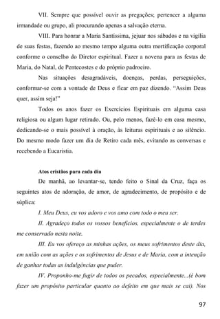 97
VII. Sempre que possível ouvir as pregações; pertencer a alguma
irmandade ou grupo, ali procurando apenas a salvação eterna.
VIII. Para honrar a Maria Santíssima, jejuar nos sábados e na vigília
de suas festas, fazendo ao mesmo tempo alguma outra mortificação corporal
conforme o conselho do Diretor espiritual. Fazer a novena para as festas de
Maria, do Natal, de Pentecostes e do próprio padroeiro.
Nas situações desagradáveis, doenças, perdas, perseguições,
conformar-se com a vontade de Deus e ficar em paz dizendo. “Assim Deus
quer, assim seja!”
Todos os anos fazer os Exercícios Espirituais em alguma casa
religiosa ou algum lugar retirado. Ou, pelo menos, fazê-lo em casa mesmo,
dedicando-se o mais possível à oração, às leituras espirituais e ao silêncio.
Do mesmo modo fazer um dia de Retiro cada mês, evitando as conversas e
recebendo a Eucaristia.
Atos cristãos para cada dia
De manhã, ao levantar-se, tendo feito o Sinal da Cruz, faça os
seguintes atos de adoração, de amor, de agradecimento, de propósito e de
súplica:
I. Meu Deus, eu vos adoro e vos amo com todo o meu ser.
II. Agradeço todos os vossos benefícios, especialmente o de terdes
me conservado nesta noite.
III. Eu vos ofereço as minhas ações, os meus sofrimentos deste dia,
em união com as ações e os sofrimentos de Jesus e de Maria, com a intenção
de ganhar todas as indulgências que puder.
IV. Proponho-me fugir de todos os pecados, especialmente...(é bom
fazer um propósito particular quanto ao defeito em que mais se cai). Nos
 