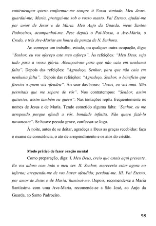 98
contratempos quero conformar-me sempre à Vossa vontade. Meu Jesus,
guardai-me; Maria, protegei-me sob o vosso manto. Pai Eterno, ajudai-me
por amor de Jesus e de Maria. Meu Anjo da Guarda, meus Santos
Padroeiros, acompanhai-me. Reze depois o Pai-Nosso, a Ave-Maria, o
Credo, e três Ave-Marias em honra da pureza de N. Senhora.
Ao começar um trabalho, estudo, ou qualquer outra ocupação, diga:
“Senhor, eu vos ofereço este meu esforço”. Às refeições: “Meu Deus, seja
tudo para a vossa glória. Abençoai-me para que não caia em nenhuma
falta”. Depois das refeições: “Agradeço, Senhor, para que não caia em
nenhuma falta”. Depois das refeições: “Agradeço, Senhor, o benefício que
fizestes a quem vos ofendeu”. Ao soar das horas: “Jesus, eu vos amo. Não
permitais que me separe de vós”. Nos contratempos: “Senhor, assim
quisestes, assim também eu quero”. Nas tentações repita frequentemente os
nomes de Jesus e de Maria. Tendo cometido alguma falta: “Senhor, eu me
arrependo porque ofendi a vós, bondade infinita. Não quero fazê-lo
novamente”. Se houve pecado grave, confessar-se logo.
À noite, antes de se deitar, agradeça a Deus as graças recebidas: faça
o exame de consciência, o ato de arrependimento e os atos do cristão.
Modo prático de fazer oração mental
Como preparação, diga: I. Meu Deus, creio que estais aqui presente.
Eu vos adoro com todo o meu ser. II. Senhor, mereceria estar agora no
inferno; arrependo-me de vos haver ofendido; perdoai-me. III. Pai Eterno,
por amor de Jesus e de Maria, iluminai-me. Depois, recomende-se a Maria
Santíssima com uma Ave-Maria, recomende-se a São José, ao Anjo da
Guarda, ao Santo Padroeiro.
 