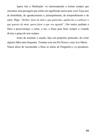 99
Agora leia a Meditação: vá interrompendo a leitura sempre que
encontrar uma passagem que tenha um significado maior para você. Faça atos
de humildade, de agradecimento e, principalmente, de arrependimento e de
amor. Diga: “Senhor, fazei de mim o que quiserdes, ajudai-me a conhecer o
que quereis de mim; quero fazer o que vos agrada”. Ore muito, pedindo a
Deus a perseverança, o amor, a luz, a força para fazer sempre a vontade
divina, a graça de orar sempre.
Antes de terminar a oração, faça um propósito particular, de evitar
alguma falha mais frequente. Termine com um Pai-Nosso e uma Ave-Maria.
Nunca deixe de recomendar a Deus as almas do Purgatório e os pecadores.
 