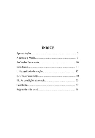 ÍNDICE
Apresentação..................................................................... 5
A Jesus e a Maria.............................................................. 9
Ao Verbo Encarnado........................................................ 10
Introdução........................................................................ 11
I. Necessidade da oração.................................................. 17
II. O valor da oração......................................................... 40
III. As condições da oração.............................................. 53
Conclusão......................................................................... 87
Regras da vida cristã........................................................ 96
 