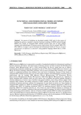 MOCM 14 – Volume 2 – ROMANIAN TECHNICAL SCIENCES ACADEMY – 2008 268
FUNCTIONAL AND INFORMATIONAL MODEL OF EXPERT
SPECIALIZATION USING IDEF STANDARD
ŠERIFI VEIS 1
, DAŠIĆ PREDRAG 2
, DAŠIĆ JOVAN 3
1
Technical Faculty, Čačak, SERBIA, E-mail: veisserifi@yahoo.com
2
High Technical Mechanical School, Trstenik, SERBIA, E-mail: dasicp@yahoo.com and
dasicp@ptt.yu
3
Technical Faculty, Čačak, SERBIA, E-mail: jovan_dasic@yahoo.com
Abstract: For process of modeling are developed suitable CASE tools. In the course of
building this process a standard is used for functional modeling of IDEF0 realized through
BPWin tool. Family of integrated IDEF methods presents basic tool of some modern
strategies and methodologies of business process improvement, like for example: BPR, CPI,
IPD, TQM etc. In paper is given functional and informational model of ″Process of expert
specialization of employees in education″ using graphical language IDEF0 that is, CASE
Bpwin tool.
Keywords: CASE (Computer Aided Software Engineering), IDEF (Integration Definition),
BPWin (Bussines Process Windows)
1. INTRODUCTION
IDEF (Integration Definition) is represented as assembly of standardized methods for informational modeling of
business processes and objects, and improvement of business process. In frame of project ICAM (Integrated
Computer Aided Manufacturing), that is, USAF (United States Air Force), whose goal was to improve
manufacturing production productivity, developed by end of 1970, form of SADT (Structured Analysis and
Design Technique) technique called IDEF technique. Goal of newly developed IDEF technique was to enable
experts to comprehend problems from different views and levels of abstraction. Because of that, family of
integrated IDEF methods presents basic tool of some modern strategies and methodologies of business process
improvement, like for example: BPR (Business Process Reengineering), CPI (Continuous Process
Improvement), IPD (Integrated Product Development), TQM (Total Quality Management) etc. Applying of
family integrated IDEF methods, which can solve narrow class of problem and general methods, attempts to
eliminate deficiencies of narrow class of problem and general methods, exists strong software support which
integrates IDEF methods, and enables connection of IDEF methods with other tools, above all software for
simulation of business processes, software for management of costs based on activity etc. Some families of
integrated IDEF methods are: IDEF0 for modeling functions, IDEF1 for modeling information’s, IDEF1X for
modeling data, IDEF2 for modeling simulations, IDEF3 for modeling processes, IDEF4 for object-oriented
projecting, IDEF14 for modeling networks etc. All of them are used in different purposes as technique for
informational, that is, semantic, modeling of data and formal graphical language, for needs of relation modeling
of data and forming relation database. And one of families of these methods (IDEF1X method, first published in
1993) with NIAM (Natural Language Information Analysis Method or previously Nijssen′s or An Information
Analysis Method) method presents precursor of EXPRESS software tools for development of STEP (Standard
for the Exchange of Product Model Data) applications [2, 3, 4, 5, 7-16, 18-26].
For procedure of modeling are developed suitable CASE (Computer Aided Software Engineering) tools. During
manufacturing of this process is used standard for functional modeling IDEF0 (Integrations Definition) realized
 