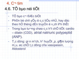 4. C¬ tim
4.6. TÕ bµo néi tiÕt
- TÕ bµo c¬ ®Æc biÖt
- Ph©n bè chñ yÕu ë c¸c tiÓu nhÜ, hay däc
theo hÖ thèng dÉn truyÒn ë v¸ch liªn thÊt
- Trong bµo tư¬ng chøa c¸c h¹t chÕ tiÕt: cardio
– dilatin (CDD), atrial natriuric polypeptid
(ANP).
- T¸c dông: gi·n m¹ch, h¹ huyÕt ¸p, gi¶m lượng
m¸u, øc chÕ t¸c dông cña vasopessin,
Aldosterol
 